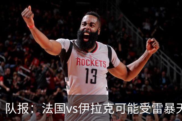 队报：法国vs伊拉克可能受雷暴天气影响，若不顺利恐怕要踢数小时